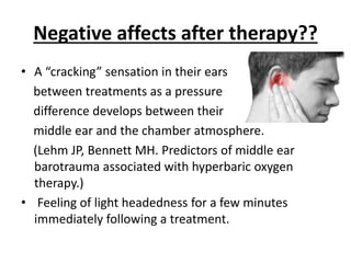 Negative affects after therapy??
• A “cracking” sensation in their ears
between treatments as a pressure
difference develops between their
middle ear and the chamber atmosphere.
(Lehm JP, Bennett MH. Predictors of middle ear
barotrauma associated with hyperbaric oxygen
therapy.)
• Feeling of light headedness for a few minutes
immediately following a treatment.
 