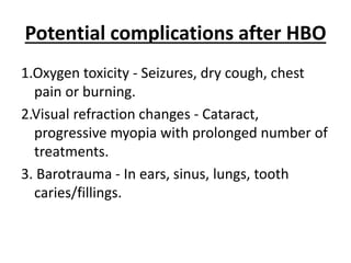 Potential complications after HBO
1.Oxygen toxicity - Seizures, dry cough, chest
pain or burning.
2.Visual refraction changes - Cataract,
progressive myopia with prolonged number of
treatments.
3. Barotrauma - In ears, sinus, lungs, tooth
caries/fillings.
 