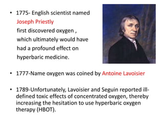 • 1775- English scientist named
Joseph Priestly
first discovered oxygen ,
which ultimately would have
had a profound effect on
hyperbaric medicine.
• 1777-Name oxygen was coined by Antoine Lavoisier
• 1789-Unfortunately, Lavoisier and Seguin reported ill-
defined toxic effects of concentrated oxygen, thereby
increasing the hesitation to use hyperbaric oxygen
therapy (HBOT).
 