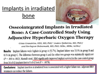 Implants in irradiated
bone
Dental implants are directly inserted into the bone which
replaces the missing teeth.
in an individual who has already undergone radiation therapy,
the implant is likely to fail, because the bone formation is
compromised after radiation
In an experimental study done on implants inserted into
irradiated bone, to assess the effects of hyperbaric oxygen
therapy on the capacity of bone formation, hyperbaric oxygen
therapy was found to stimulate effective bone formation .
 