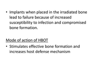 • Implants when placed in the irradiated bone
lead to failure because of increased
susceptibility to infection and compromised
bone formation.
Mode of action of HBOT
• Stimulates effective bone formation and
increases host defense mechanism
 