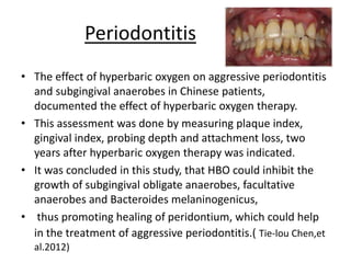 Periodontitis
• The effect of hyperbaric oxygen on aggressive periodontitis
and subgingival anaerobes in Chinese patients,
documented the effect of hyperbaric oxygen therapy.
• This assessment was done by measuring plaque index,
gingival index, probing depth and attachment loss, two
years after hyperbaric oxygen therapy was indicated.
• It was concluded in this study, that HBO could inhibit the
growth of subgingival obligate anaerobes, facultative
anaerobes and Bacteroides melaninogenicus,
• thus promoting healing of peridontium, which could help
in the treatment of aggressive periodontitis.( Tie-lou Chen,et
al.2012)
 