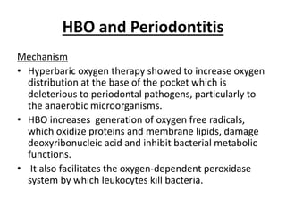 HBO and Periodontitis
Mechanism
• Hyperbaric oxygen therapy showed to increase oxygen
distribution at the base of the pocket which is
deleterious to periodontal pathogens, particularly to
the anaerobic microorganisms.
• HBO increases generation of oxygen free radicals,
which oxidize proteins and membrane lipids, damage
deoxyribonucleic acid and inhibit bacterial metabolic
functions.
• It also facilitates the oxygen-dependent peroxidase
system by which leukocytes kill bacteria.
 