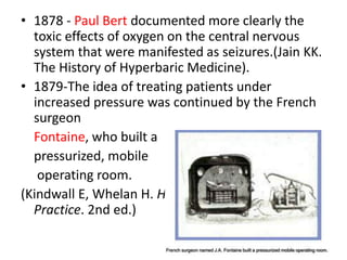 • 1878 - Paul Bert documented more clearly the
toxic effects of oxygen on the central nervous
system that were manifested as seizures.(Jain KK.
The History of Hyperbaric Medicine).
• 1879-The idea of treating patients under
increased pressure was continued by the French
surgeon
Fontaine, who built a
pressurized, mobile
operating room.
(Kindwall E, Whelan H. Hyperbaric Medicine
Practice. 2nd ed.)
 