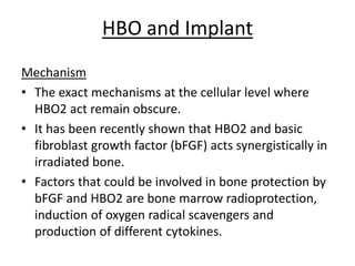 HBO and Implant
Mechanism
• The exact mechanisms at the cellular level where
HBO2 act remain obscure.
• It has been recently shown that HBO2 and basic
fibroblast growth factor (bFGF) acts synergistically in
irradiated bone.
• Factors that could be involved in bone protection by
bFGF and HBO2 are bone marrow radioprotection,
induction of oxygen radical scavengers and
production of different cytokines.
 