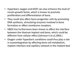 • Hyperbaric oxygen and bFGF can also enhance the level of
insulin-growth factor, which is known to promote
proliferation and differentiation of bone.
• They could also affect bone progenitor cells by promoting
DNA synthesis, stimulating enzymes involved in bone
formation or affect membrane receptors.
• HBO2 has furthermore been shown to affect the interface
between the titanium implant and bone, which could be
different from cellular effect.(Johnson k et al,1993.)
• Oxygen under hyperbaric conditions could thus play a role
in osseointegration by affecting bone cell metabolism,
implant interface and capillary network in the implant bed.
 