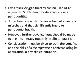 • Hyperbaric oxygen therapy can be used as an
adjunct to SRP to treat moderate-to-severe
periodontitis.
• It has been shown to decrease load of anaerobic
microbes and thus significantly improve
periodontal health.
• However, further advancement should be made
to use this therapy routinely in clinical practice.
• Consideration must be given to both the benefits
and the risks of a therapy when contemplating its
application in any clinical situation.
 