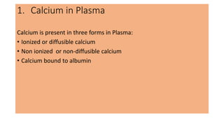 1. Calcium in Plasma
Calcium is present in three forms in Plasma:
• Ionized or diffusible calcium
• Non ionized or non-diffusible calcium
• Calcium bound to albumin
 