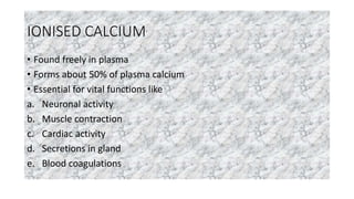 IONISED CALCIUM
• Found freely in plasma
• Forms about 50% of plasma calcium
• Essential for vital functions like
a. Neuronal activity
b. Muscle contraction
c. Cardiac activity
d. Secretions in gland
e. Blood coagulations
 