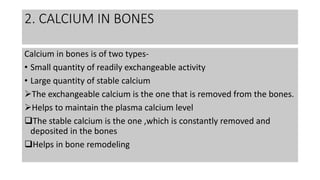 2. CALCIUM IN BONES
Calcium in bones is of two types-
• Small quantity of readily exchangeable activity
• Large quantity of stable calcium
The exchangeable calcium is the one that is removed from the bones.
Helps to maintain the plasma calcium level
The stable calcium is the one ,which is constantly removed and
deposited in the bones
Helps in bone remodeling
 