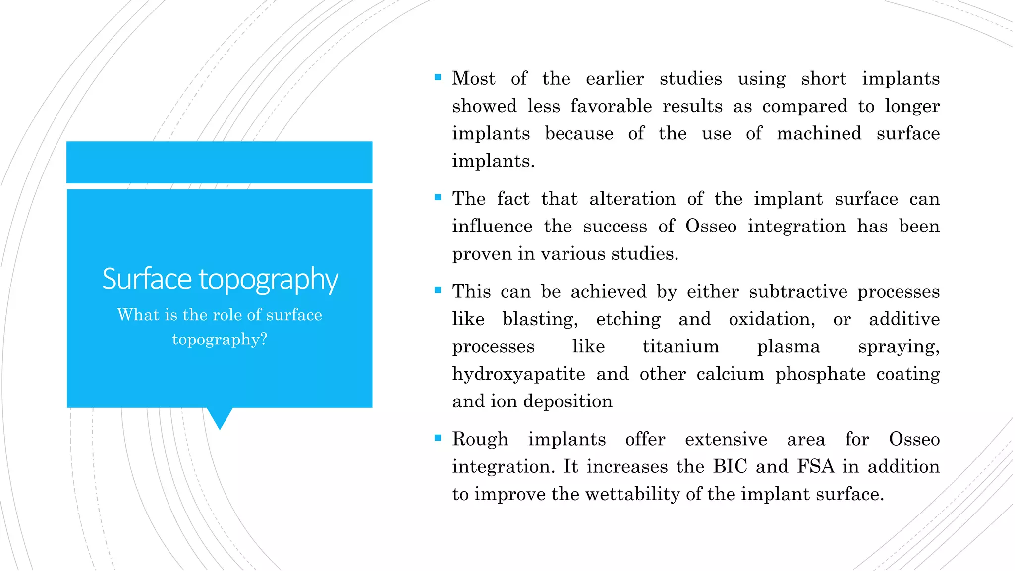 Surfacetopography
 Most of the earlier studies using short implants
showed less favorable results as compared to longer
implants because of the use of machined surface
implants.
 The fact that alteration of the implant surface can
influence the success of Osseo integration has been
proven in various studies.
 This can be achieved by either subtractive processes
like blasting, etching and oxidation, or additive
processes like titanium plasma spraying,
hydroxyapatite and other calcium phosphate coating
and ion deposition
 Rough implants offer extensive area for Osseo
integration. It increases the BIC and FSA in addition
to improve the wettability of the implant surface.
What is the role of surface
topography?
 