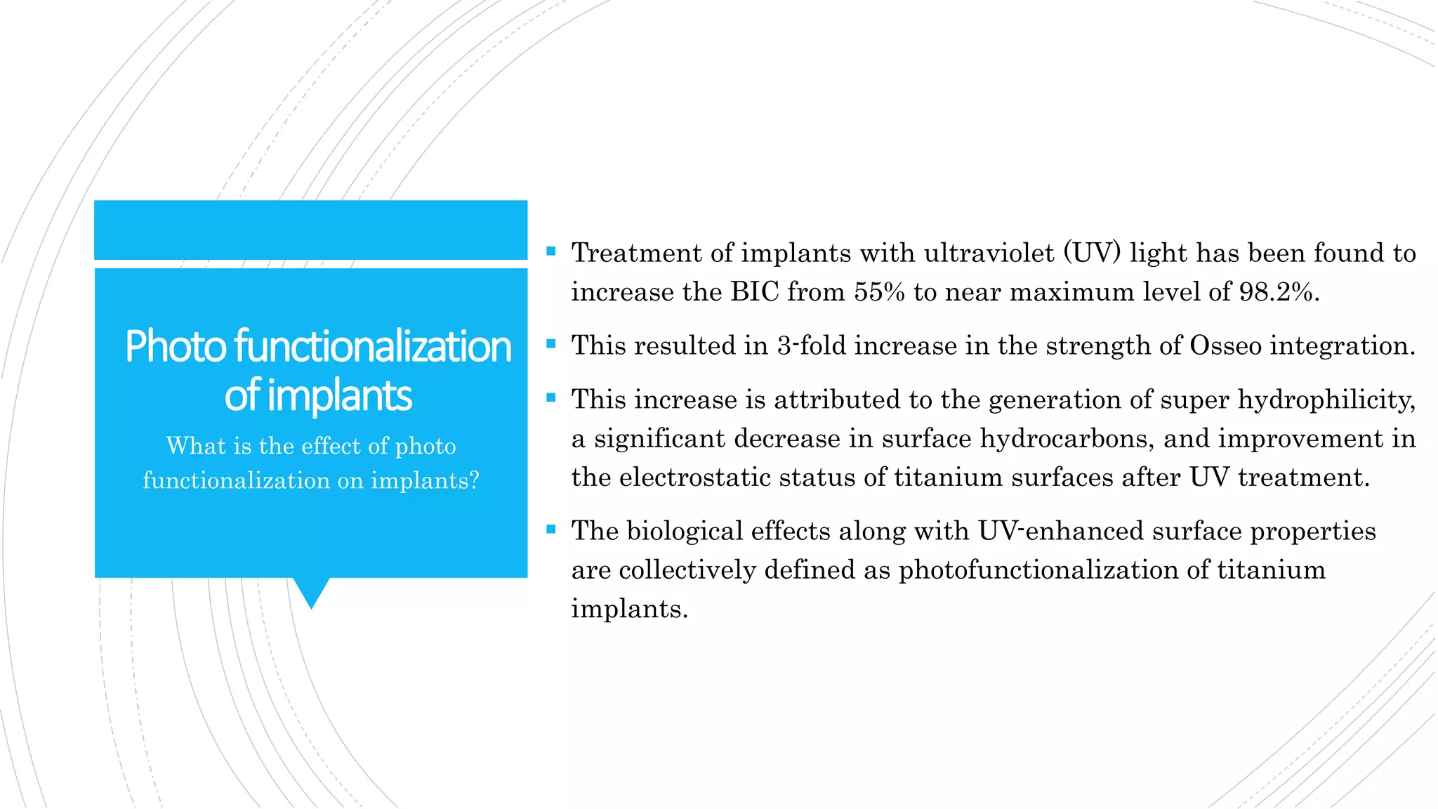 Photofunctionalization
ofimplants
 Treatment of implants with ultraviolet (UV) light has been found to
increase the BIC from 55% to near maximum level of 98.2%.
 This resulted in 3-fold increase in the strength of Osseo integration.
 This increase is attributed to the generation of super hydrophilicity,
a significant decrease in surface hydrocarbons, and improvement in
the electrostatic status of titanium surfaces after UV treatment.
 The biological effects along with UV-enhanced surface properties
are collectively defined as photofunctionalization of titanium
implants.
What is the effect of photo
functionalization on implants?
 