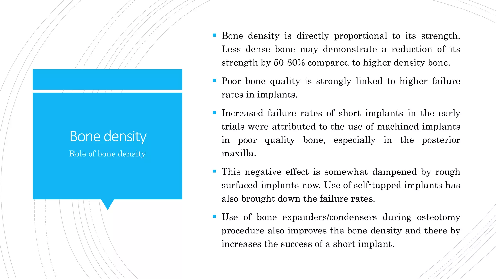 Bonedensity
 Bone density is directly proportional to its strength.
Less dense bone may demonstrate a reduction of its
strength by 50-80% compared to higher density bone.
 Poor bone quality is strongly linked to higher failure
rates in implants.
 Increased failure rates of short implants in the early
trials were attributed to the use of machined implants
in poor quality bone, especially in the posterior
maxilla.
 This negative effect is somewhat dampened by rough
surfaced implants now. Use of self-tapped implants has
also brought down the failure rates.
 Use of bone expanders/condensers during osteotomy
procedure also improves the bone density and there by
increases the success of a short implant.
Role of bone density
 
