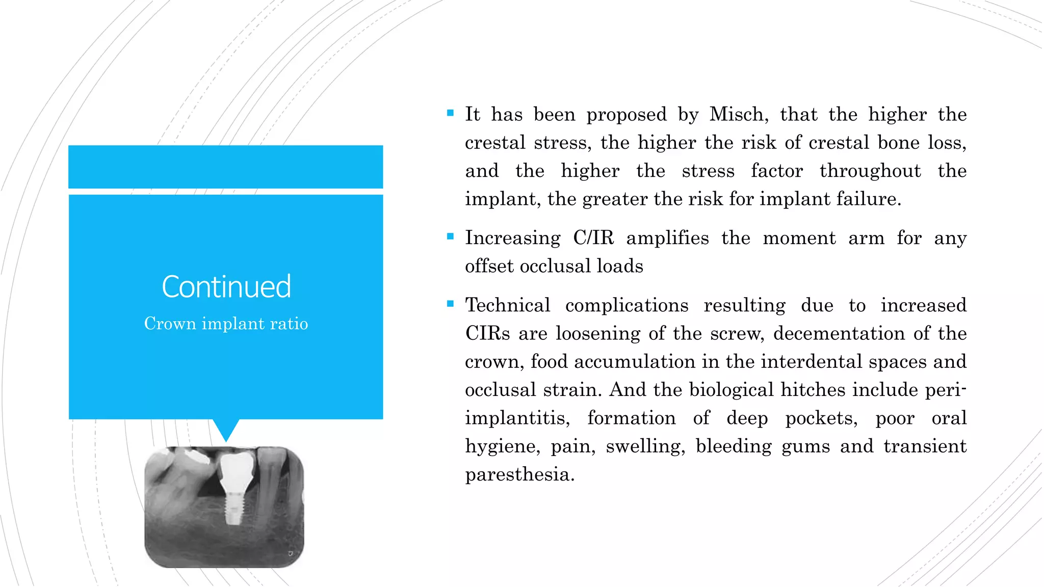 Continued
 It has been proposed by Misch, that the higher the
crestal stress, the higher the risk of crestal bone loss,
and the higher the stress factor throughout the
implant, the greater the risk for implant failure.
 Increasing C/IR amplifies the moment arm for any
offset occlusal loads
 Technical complications resulting due to increased
CIRs are loosening of the screw, decementation of the
crown, food accumulation in the interdental spaces and
occlusal strain. And the biological hitches include peri-
implantitis, formation of deep pockets, poor oral
hygiene, pain, swelling, bleeding gums and transient
paresthesia.
Crown implant ratio
 