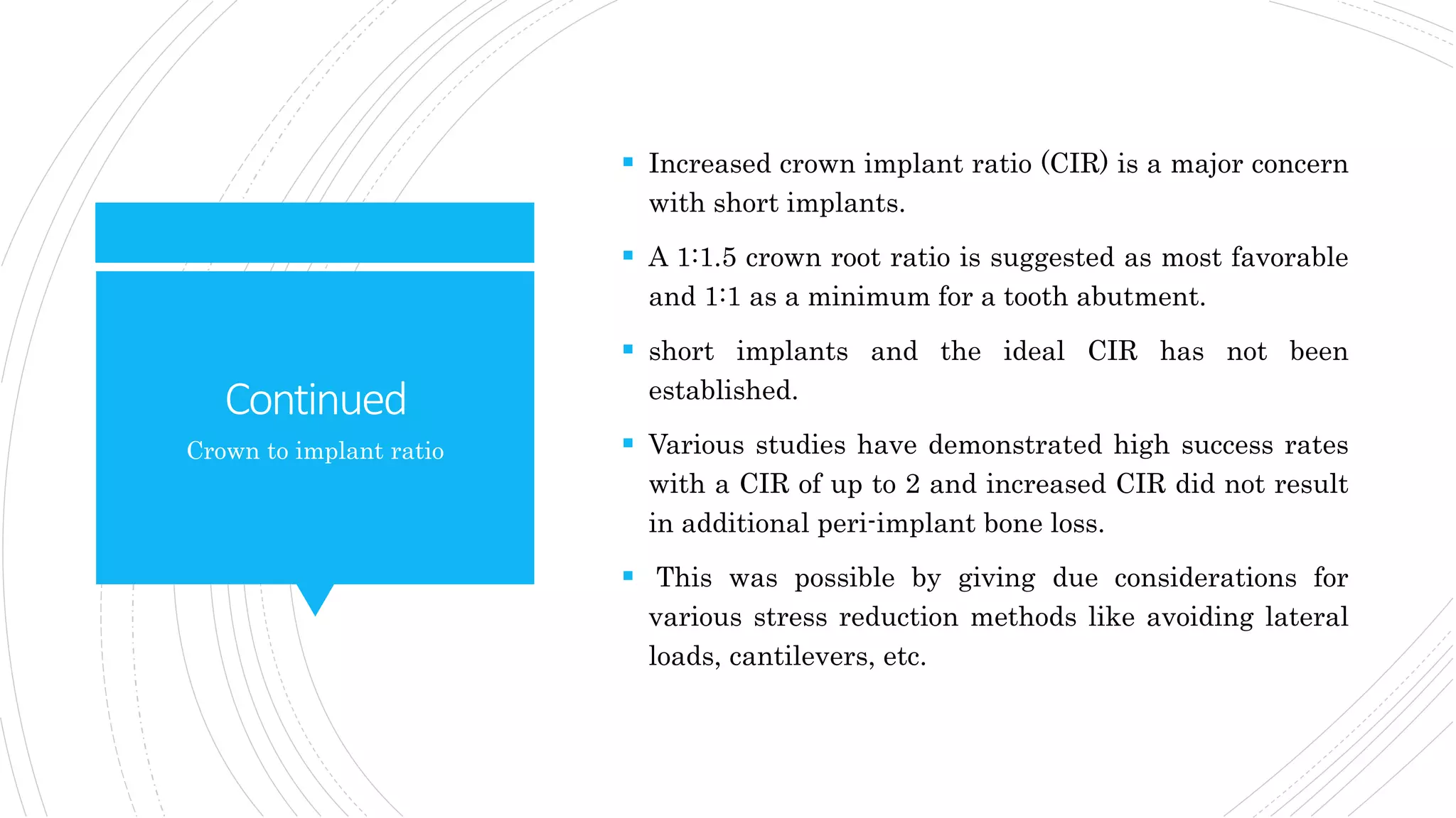 Continued
 Increased crown implant ratio (CIR) is a major concern
with short implants.
 A 1:1.5 crown root ratio is suggested as most favorable
and 1:1 as a minimum for a tooth abutment.
 short implants and the ideal CIR has not been
established.
 Various studies have demonstrated high success rates
with a CIR of up to 2 and increased CIR did not result
in additional peri-implant bone loss.
 This was possible by giving due considerations for
various stress reduction methods like avoiding lateral
loads, cantilevers, etc.
Crown to implant ratio
 