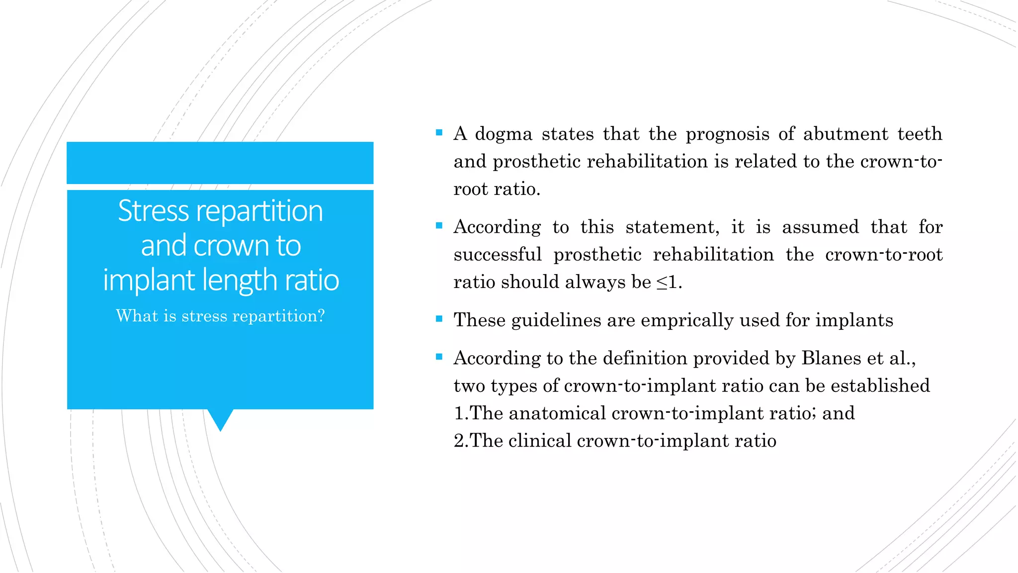 Stressrepartition
andcrownto
implantlengthratio
 A dogma states that the prognosis of abutment teeth
and prosthetic rehabilitation is related to the crown-to-
root ratio.
 According to this statement, it is assumed that for
successful prosthetic rehabilitation the crown-to-root
ratio should always be ≤1.
 These guidelines are emprically used for implants
 According to the definition provided by Blanes et al.,
two types of crown-to-implant ratio can be established
1.The anatomical crown-to-implant ratio; and
2.The clinical crown-to-implant ratio
What is stress repartition?
 