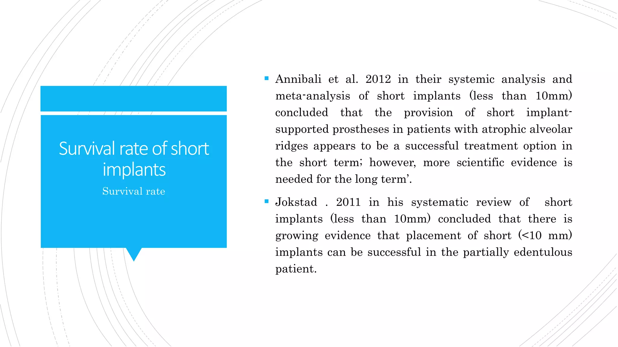 Survivalrateofshort
implants
 Annibali et al. 2012 in their systemic analysis and
meta-analysis of short implants (less than 10mm)
concluded that the provision of short implant-
supported prostheses in patients with atrophic alveolar
ridges appears to be a successful treatment option in
the short term; however, more scientific evidence is
needed for the long term’.
 Jokstad . 2011 in his systematic review of short
implants (less than 10mm) concluded that there is
growing evidence that placement of short (<10 mm)
implants can be successful in the partially edentulous
patient.
Survival rate
 