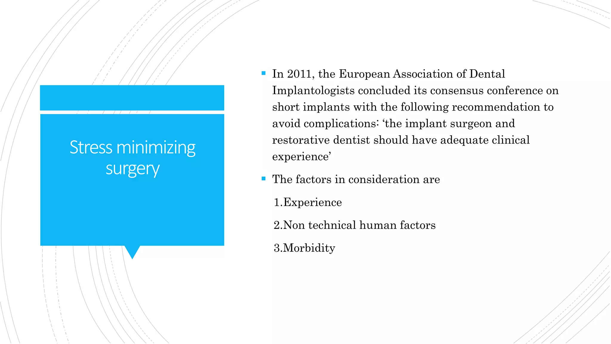 Stressminimizing
surgery
 In 2011, the European Association of Dental
Implantologists concluded its consensus conference on
short implants with the following recommendation to
avoid complications: ‘the implant surgeon and
restorative dentist should have adequate clinical
experience’
 The factors in consideration are
1.Experience
2.Non technical human factors
3.Morbidity
 