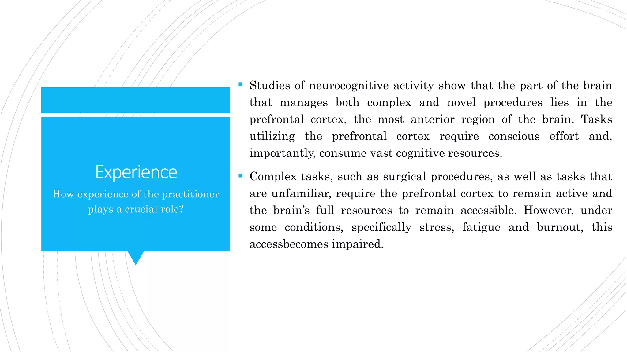 Experience
 Studies of neurocognitive activity show that the part of the brain
that manages both complex and novel procedures lies in the
prefrontal cortex, the most anterior region of the brain. Tasks
utilizing the prefrontal cortex require conscious effort and,
importantly, consume vast cognitive resources.
 Complex tasks, such as surgical procedures, as well as tasks that
are unfamiliar, require the prefrontal cortex to remain active and
the brain’s full resources to remain accessible. However, under
some conditions, specifically stress, fatigue and burnout, this
accessbecomes impaired.
How experience of the practitioner
plays a crucial role?
 
