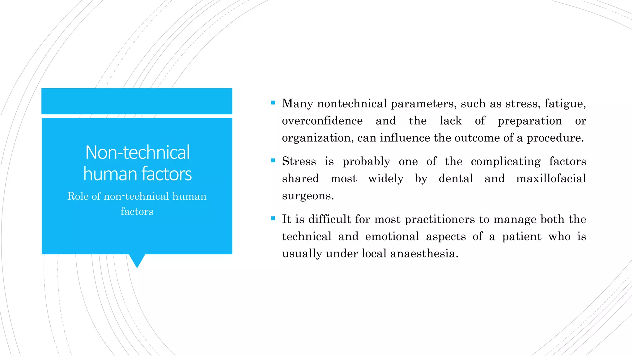 Non-technical
humanfactors
 Many nontechnical parameters, such as stress, fatigue,
overconfidence and the lack of preparation or
organization, can influence the outcome of a procedure.
 Stress is probably one of the complicating factors
shared most widely by dental and maxillofacial
surgeons.
 It is difficult for most practitioners to manage both the
technical and emotional aspects of a patient who is
usually under local anaesthesia.
Role of non-technical human
factors
 