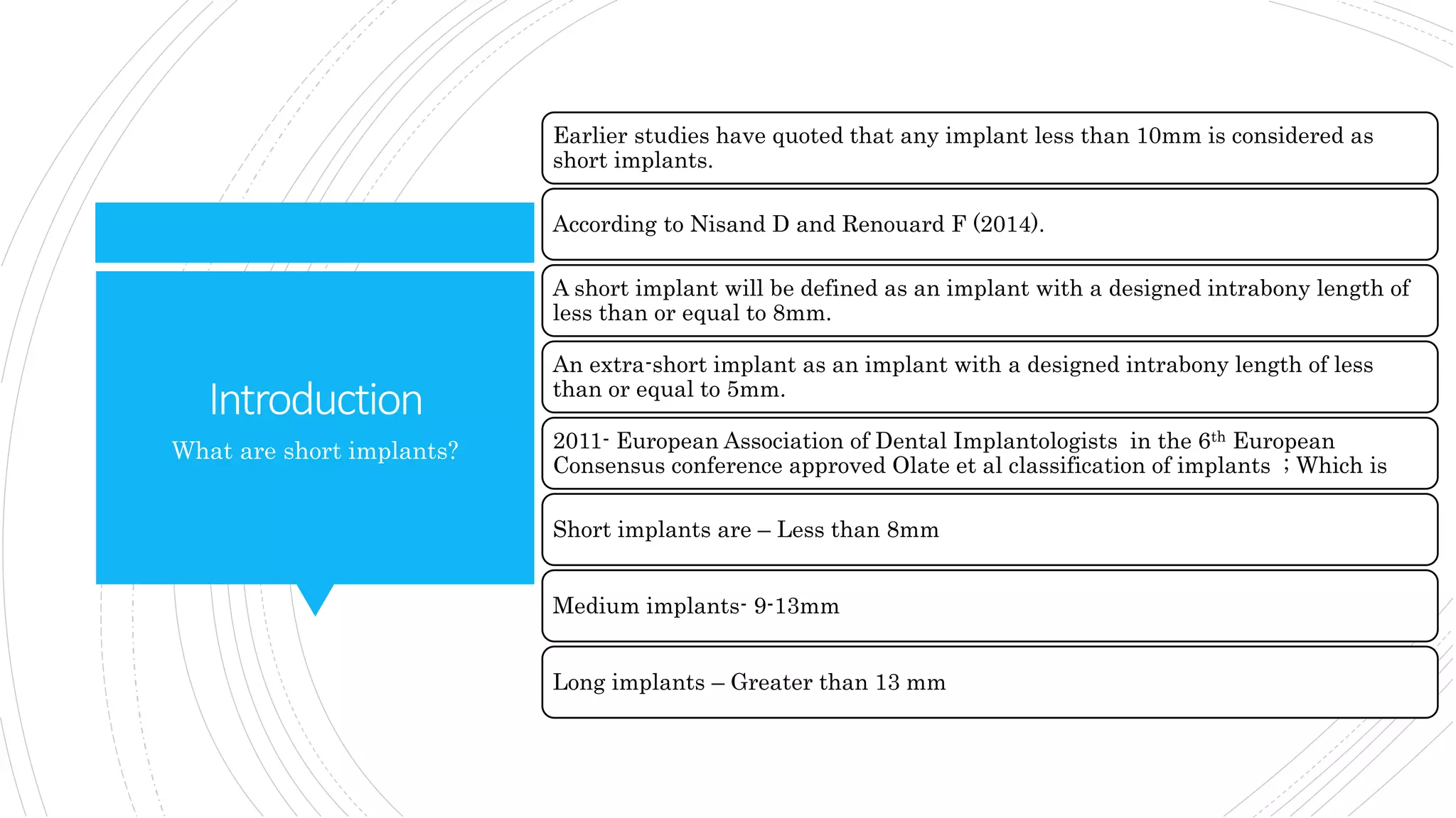 Introduction
Earlier studies have quoted that any implant less than 10mm is considered as
short implants.
According to Nisand D and Renouard F (2014).
A short implant will be defined as an implant with a designed intrabony length of
less than or equal to 8mm.
An extra-short implant as an implant with a designed intrabony length of less
than or equal to 5mm.
2011- European Association of Dental Implantologists in the 6th European
Consensus conference approved Olate et al classification of implants ; Which is
Short implants are – Less than 8mm
Medium implants- 9-13mm
Long implants – Greater than 13 mm
What are short implants?
 