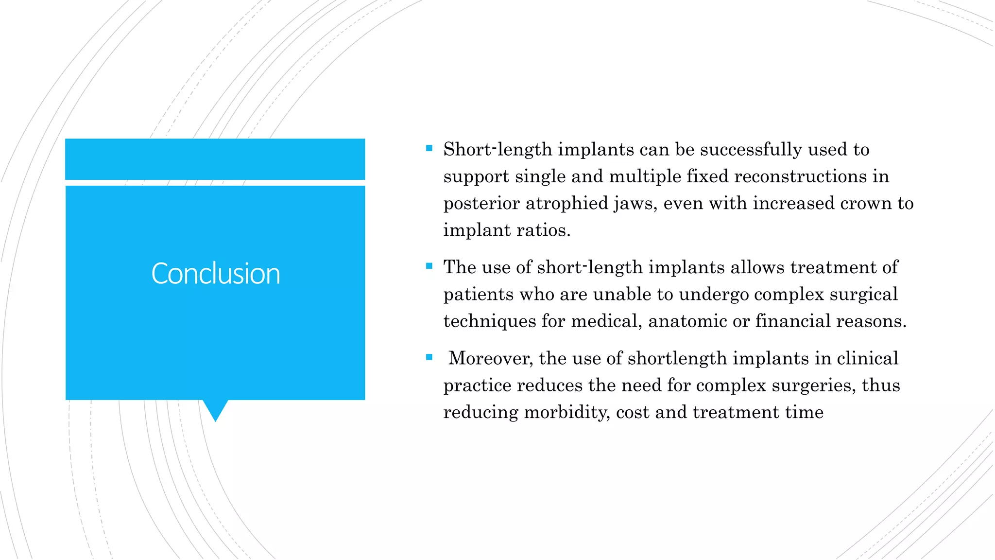 Conclusion
 Short-length implants can be successfully used to
support single and multiple fixed reconstructions in
posterior atrophied jaws, even with increased crown to
implant ratios.
 The use of short-length implants allows treatment of
patients who are unable to undergo complex surgical
techniques for medical, anatomic or financial reasons.
 Moreover, the use of shortlength implants in clinical
practice reduces the need for complex surgeries, thus
reducing morbidity, cost and treatment time
 