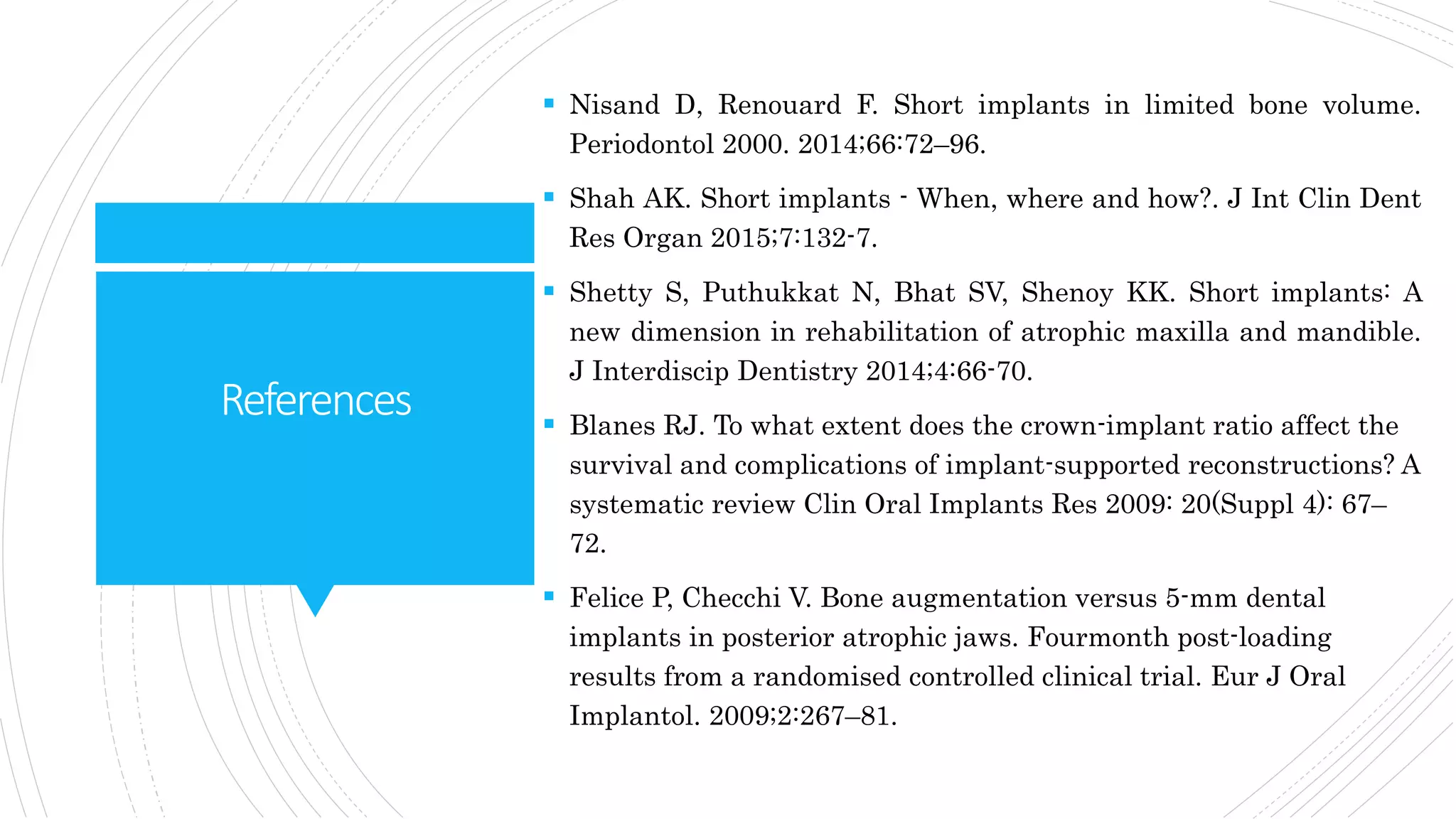 References
 Nisand D, Renouard F. Short implants in limited bone volume.
Periodontol 2000. 2014;66:72–96.
 Shah AK. Short implants - When, where and how?. J Int Clin Dent
Res Organ 2015;7:132-7.
 Shetty S, Puthukkat N, Bhat SV, Shenoy KK. Short implants: A
new dimension in rehabilitation of atrophic maxilla and mandible.
J Interdiscip Dentistry 2014;4:66-70.
 Blanes RJ. To what extent does the crown-implant ratio affect the
survival and complications of implant-supported reconstructions? A
systematic review Clin Oral Implants Res 2009: 20(Suppl 4): 67–
72.
 Felice P, Checchi V. Bone augmentation versus 5-mm dental
implants in posterior atrophic jaws. Fourmonth post-loading
results from a randomised controlled clinical trial. Eur J Oral
Implantol. 2009;2:267–81.
 