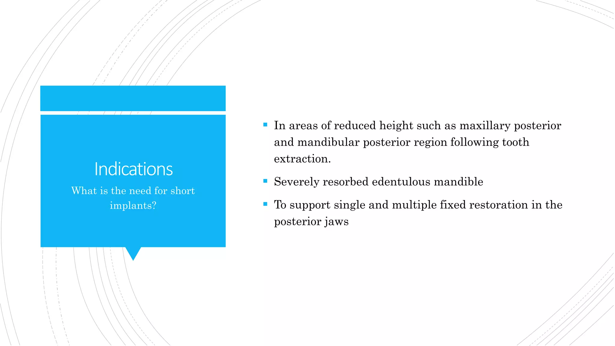 Indications
 In areas of reduced height such as maxillary posterior
and mandibular posterior region following tooth
extraction.
 Severely resorbed edentulous mandible
 To support single and multiple fixed restoration in the
posterior jaws
What is the need for short
implants?
 
