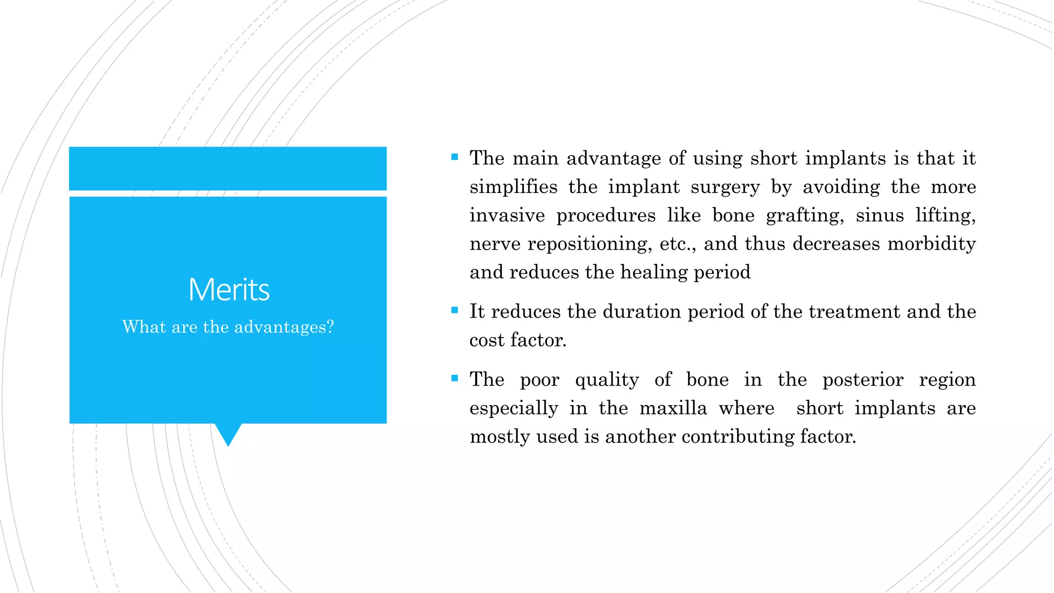 Merits
 The main advantage of using short implants is that it
simplifies the implant surgery by avoiding the more
invasive procedures like bone grafting, sinus lifting,
nerve repositioning, etc., and thus decreases morbidity
and reduces the healing period
 It reduces the duration period of the treatment and the
cost factor.
 The poor quality of bone in the posterior region
especially in the maxilla where short implants are
mostly used is another contributing factor.
What are the advantages?
 