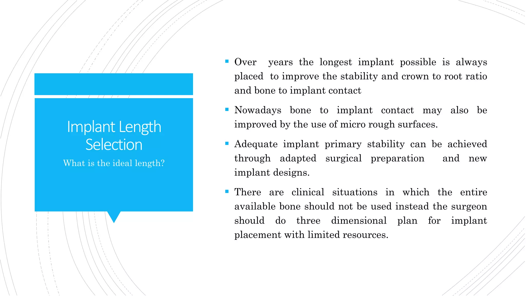 ImplantLength
Selection
 Over years the longest implant possible is always
placed to improve the stability and crown to root ratio
and bone to implant contact
 Nowadays bone to implant contact may also be
improved by the use of micro rough surfaces.
 Adequate implant primary stability can be achieved
through adapted surgical preparation and new
implant designs.
 There are clinical situations in which the entire
available bone should not be used instead the surgeon
should do three dimensional plan for implant
placement with limited resources.
What is the ideal length?
 