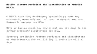 Ο MPPDA ήταν ένας ανεξάρητος εμπορικός μη κρατικός
οργανισμός αποτελούμενος από τους παραγωγούς και τους
διανομείς ταινιών των ΗΠΑ.
Είχε ως βασικό σκοπό τον συντονισμό και την στήριξη της
κινηματογραφικής βιομηχανίας των ΗΠΑ.
Πρόεδρος του Motion Picture Producers and Distributors
of America-MPPDA από το 1922 έως το 1945 ήταν Will H.
Hays.
Motion Picture Producers and Distributors of America
MPPDA
 