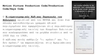 Motion Picture Production Code/Production
Code/Hays Code
Ο Κινηματογραφικός Κώδικας Παραγωγής του
Χόλυγουντ οριστικέ από τον MPPDA και ήταν ένα
σύνολο κατευθυντήριων γραμμών ηθικού
περιεχομένου που εφαρμόζονταν στις περισσότερες
κινηματογραφικές ταινίες των Ηνωμένων Πολιτειών
που κυκλοφορούσαν από τα μεγάλα στούντιο από το
1930 έως το 1968.
Ο κώδικας αυτός καθόριζε ‘τι πρέπει’ και ‘τι
δεν πρέπει’ να παρουσιάζεται στις Αμερικάνικες
κινηματογραφικές ταινίες.
 
