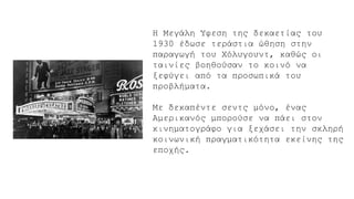 H Μεγάλη Ύφεση της δεκαετίας του
1930 έδωσε τεράστια ώθηση στην
παραγωγή του Χόλυγουντ, καθώς οι
ταινίες βοηθούσαν το κοινό να
ξεφύγει από τα προσωπικά του
προβλήματα.
Με δεκαπέντε σεντς μόνο, ένας
Αμερικανός μπορούσε να πάει στον
κινηματογράφο για ξεχάσει την σκληρή
κοινωνική πραγματικότητα εκείνης της
εποχής.
 