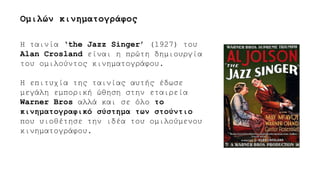 Η ταινία ‘the Jazz Singer’ (1927) του
Alan Crosland είναι η πρώτη δημιουργία
του ομιλούντος κινηματογράφου.
Η επιτυχία της ταινίας αυτής έδωσε
μεγάλη εμπορική ώθηση στην εταιρεία
Warner Bros αλλά και σε όλο το
κινηματογραφικό σύστημα των στούντιο
που υιοθέτησε την ιδέα του ομιλούμενου
κινηματογράφου.
Ομιλών κινηματογράφος
 