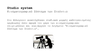 Στο Χόλυγουντ αναπτύχθηκαν σταδιακά μορφές καθετοποιημένης
οργάνωσης όσον αφορά τον χώρο των κινηματογραφικών
επιχειρήσεων και κυριάρχησε το λεγόμενο ‘Κινηματογραφικό
Σύστημα των Στούντιο’.
Studio system
Κινηματογραφικό Σύστημα των Στούντιο
 