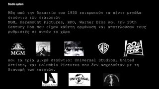 Ήδη από την δεκαετία του 1930 επικρατούν τα πέντε μεγάλα
στούντιο των εταιρειών
MGM, Paramount Pictures, RKO, Warner Bros και την 20th
Century Fox που είχαν κάθετη οργάνωση και αποτελούσαν τους
ρυθμιστές σε αυτόν το χώρο
και τα τρία μικρά στούντιο: Universal Studios, United
Artists, και Columbia Pictures που δεν ασχολούταν με τη
διανομή των ταινιών.
Studiosystem
 