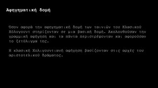 Αφηγηματική δομή
Όσον αφορά την αφηγηματική δομή των ταινιών του Κλασικού
Χόλυγουντ στηρίζονταν σε μια βασική δομή. Ακολουθούσαν την
γραμμική αφήγηση και τα πάντα περιστρέφονταν και αφορούσαν
το ξετύλιγμα της.
Η κλασική Χολιγουντιανή αφήγηση βασίζονταν στις αρχές του
αριστοτελικού δράματος.
 