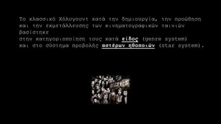 Το κλασσικό Χόλυγουντ κατά την δημιουργία, την προώθηση
και την εκμετάλλευσης των κινηματογραφικών ταινιών
βασίστηκε
στην κατηγοριοποίηση τους κατά είδος (genre system)
και στο σύστημα προβολής αστέρων ηθοποιών (star system).
 