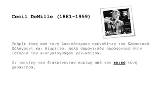 Υπήρξε ένας από τους βασικότερους σκηνοθέτες του Κλασσικού
Χόλυγουντ και θεωρείται πολύ σημαντικός παράγοντας στην
ιστορία του κινηματογράφου γενικότερα.
Οι ταινίες του διακρίνονταν κυρίως από τον επικό τους
χαρακτήρα.
Cecil DeMille (1881-1959)
 