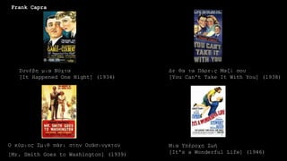 Μια Υπέροχη Ζωή
[It's a Wonderful Life] (1946)
Συνέβη μια Νύχτα
[It Happened One Night] (1934)
Δε θα τα Πάρεις Μαζί σου
[You Can't Take It With You] (1938)
Ο κύριος Σμιθ πάει στην Ουάσινγκτον
[Mr. Smith Goes to Washington] (1939)
Frank Capra
 