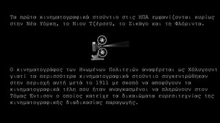 Τα πρώτα κινηματογραφικά στούντιο στις ΗΠΑ εμφανίζονται κυρίως
στην Νέα Υόρκη, το Νιου Τζέρσεϋ, το Σικάγο και τη Φλόριντα.
Ο κινηματογράφος των Ηνωμένων Πολιτειών αναφέρεται ως Χόλυγουντ
γιατί τα περισσότερα κινηματογραφικά στούντιο συγκεντρώθηκαν
στην περιοχή αυτή μετά το 1911 με σκοπό να αποφύγουν τα
κινηματογραφικά τέλη που ήταν αναγκασμένοι να πληρώνουν στον
Τόμας Έντισον ο οποίος κατείχε τα δικαιώματα ευρεσιτεχνίας της
κινηματογραφικής διαδικασίας παραγωγής.
 