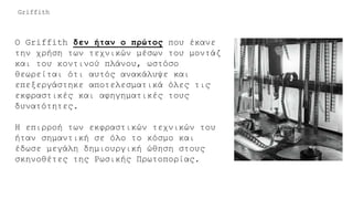 Ο Griffith δεν ήταν ο πρώτος που έκανε
την χρήση των τεχνικών μέσων του μοντάζ
και του κοντινού πλάνου, ωστόσο
θεωρείται ότι αυτός ανακάλυψε και
επεξεργάστηκε αποτελεσματικά όλες τις
εκφραστικές και αφηγηματικές τους
δυνατότητες.
Η επιρροή των εκφραστικών τεχνικών του
ήταν σημαντική σε όλο το κόσμο και
έδωσε μεγάλη δημιουργική ώθηση στους
σκηνοθέτες της Ρωσικής Πρωτοπορίας.
Griffith
 