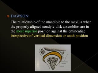  DAWSON:
The relationship of the mandible to the maxilla when
the properly aligned condyle-disk assemblies are in
the most superior position against the eminentiae
irrespective of vertical dimension or tooth position
 