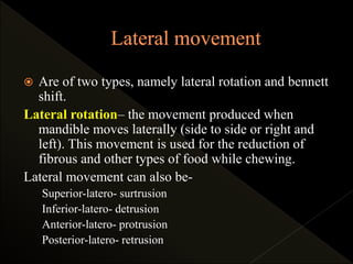  Are of two types, namely lateral rotation and bennett
shift.
Lateral rotation– the movement produced when
mandible moves laterally (side to side or right and
left). This movement is used for the reduction of
fibrous and other types of food while chewing.
Lateral movement can also be-
Superior-latero- surtrusion
Inferior-latero- detrusion
Anterior-latero- protrusion
Posterior-latero- retrusion
 