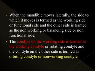 • When the mandible moves laterally, the side to
which it moves is termed as the working side
or functional side and the other side is termed
as the non working or balancing side or non
functional side.
• The condyle on the working side is termed as
the working condyle or rotating condyle and
the condyle on the other side is termed as
orbiting condyle or nonworking condyle.
 