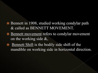  Bennett in 1908, studied working condylar path
& called as BENNETT MOVEMENT.
 Bennett movement refers to condylar movement
on the working side &,
 Bennett Shift is the bodily side shift of the
mandible on working side in horizontal direction.
 