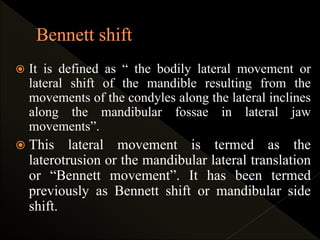 It is defined as “ the bodily lateral movement or
lateral shift of the mandible resulting from the
movements of the condyles along the lateral inclines
along the mandibular fossae in lateral jaw
movements”.
 This lateral movement is termed as the
laterotrusion or the mandibular lateral translation
or “Bennett movement”. It has been termed
previously as Bennett shift or mandibular side
shift.
 