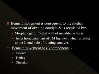  Bennett movement is consequent to the medial
movement of orbiting condyle & is regulated by:-
› Morphology of medial wall of mandibular fossa.
› Inner horizontal part of TM ligament which attaches
to the lateral pole of rotating condyle.
 Bennett movement has 3 components:-
› Amount
› Timing
› Direction
 
