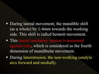  During lateral movement, the mandible shift
(as a whole) by 1-4mm towards the working
side. This shift is called bennett movement.
 This lateral tanslatory motion is measured
against time, which is considered as the fourth
dimension of mandibular movement.
 During laterotrusion, the non-working condyle
arcs forward and medially.
 