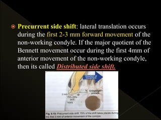  Precurrent side shift: lateral translation occurs
during the first 2-3 mm forward movement of the
non-working condyle. If the major quotient of the
Bennett movement occur during the first 4mm of
anterior movement of the non-working condyle,
then its called Distributed side shift.
 